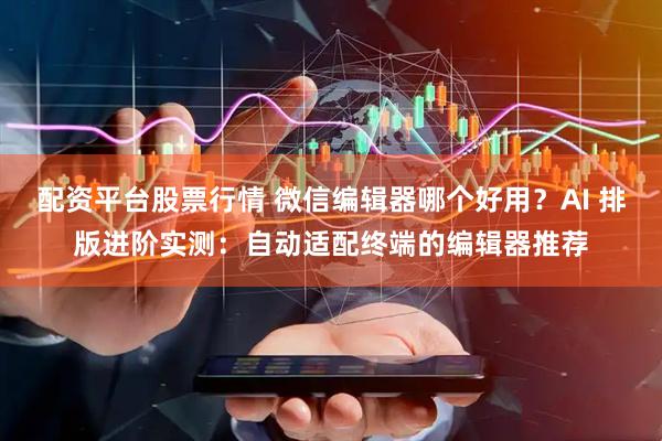 配资平台股票行情 微信编辑器哪个好用？AI 排版进阶实测：自动适配终端的编辑器推荐