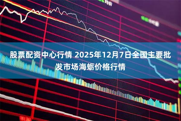 股票配资中心行情 2025年12月7日全国主要批发市场海蛎价格行情