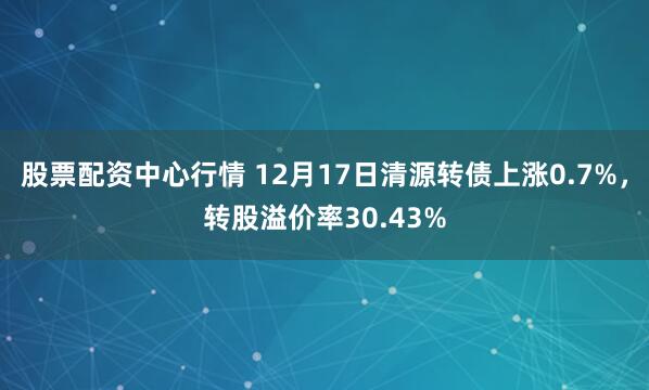 股票配资中心行情 12月17日清源转债上涨0.7%，转股溢价率30.43%