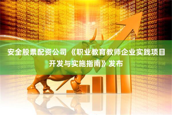 安全股票配资公司 《职业教育教师企业实践项目开发与实施指南》发布