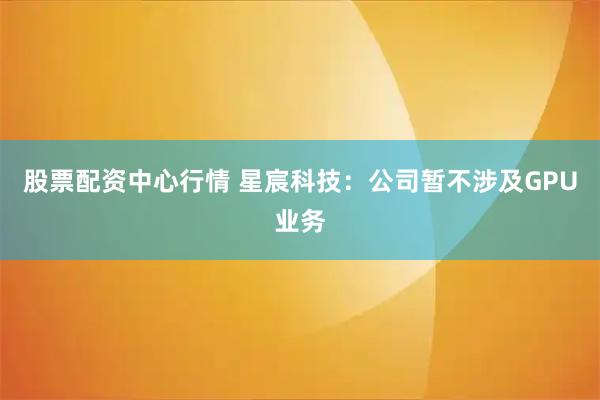 股票配资中心行情 星宸科技：公司暂不涉及GPU业务